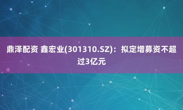 鼎泽配资 鑫宏业(301310.SZ)：拟定增募资不超过3亿元