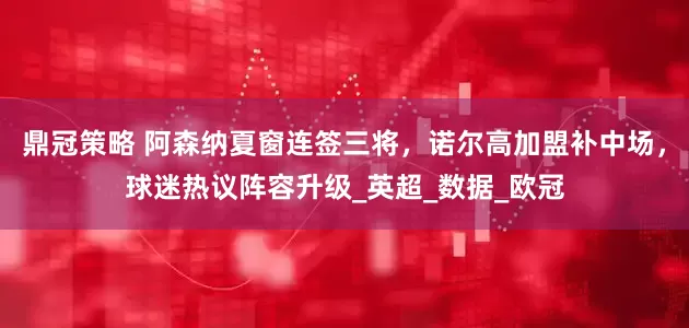 鼎冠策略 阿森纳夏窗连签三将，诺尔高加盟补中场，球迷热议阵容升级_英超_数据_欧冠
