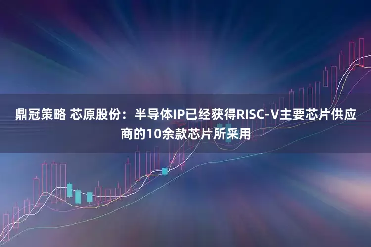 鼎冠策略 芯原股份：半导体IP已经获得RISC-V主要芯片供应商的10余款芯片所采用