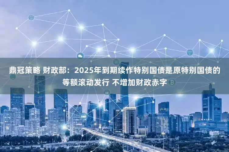 鼎冠策略 财政部：2025年到期续作特别国债是原特别国债的等额滚动发行 不增加财政赤字